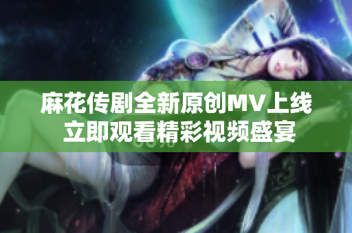 麻花传剧全新原创MV上线 立即观看精彩视频盛宴