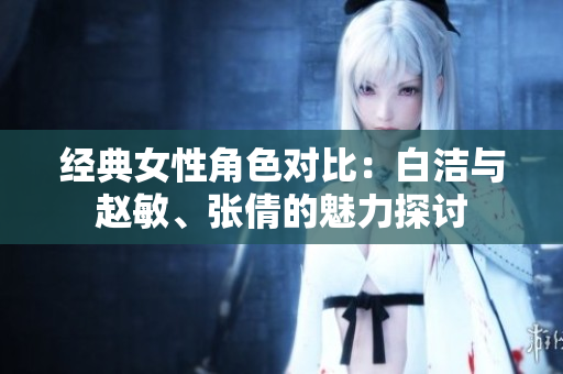 经典女性角色对比：白洁与赵敏、张倩的魅力探讨
