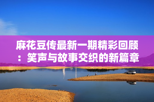 麻花豆传最新一期精彩回顾：笑声与故事交织的新篇章