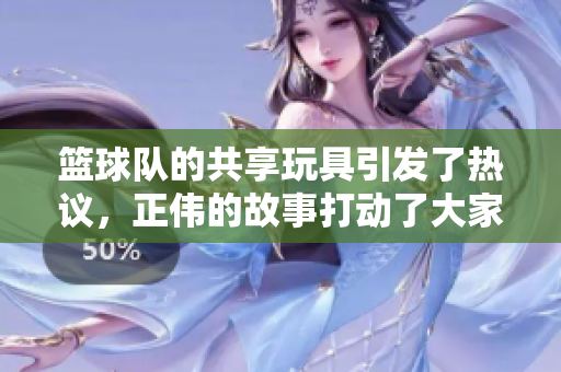 篮球队的共享玩具引发了热议，正伟的故事打动了大家