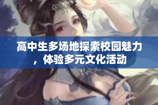 高中生多场地探索校园魅力，体验多元文化活动