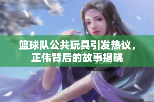 篮球队公共玩具引发热议，正伟背后的故事揭晓