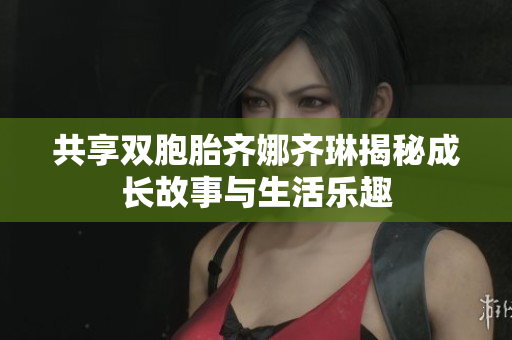共享双胞胎齐娜齐琳揭秘成长故事与生活乐趣