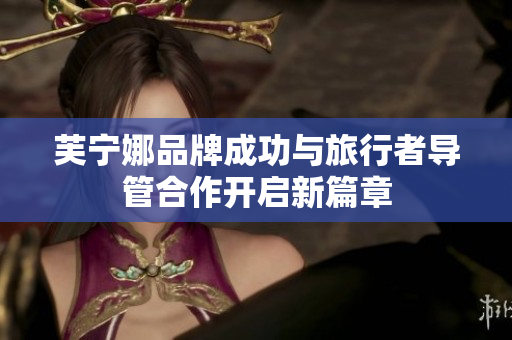 芙宁娜品牌成功与旅行者导管合作开启新篇章
