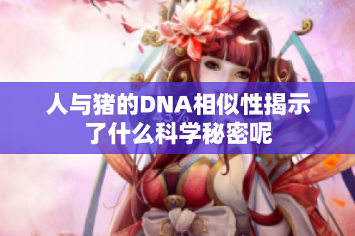 人与猪的DNA相似性揭示了什么科学秘密呢