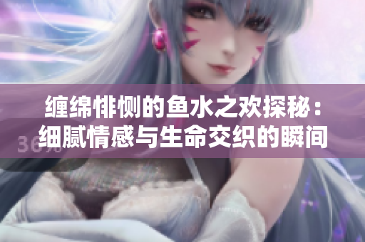 缠绵悱恻的鱼水之欢探秘：细腻情感与生命交织的瞬间