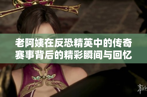 老阿姨在反恐精英中的传奇赛事背后的精彩瞬间与回忆