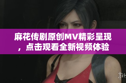 麻花传剧原创MV精彩呈现，点击观看全新视频体验