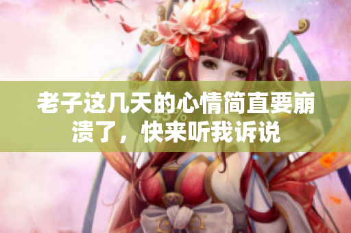 老子这几天的心情简直要崩溃了，快来听我诉说