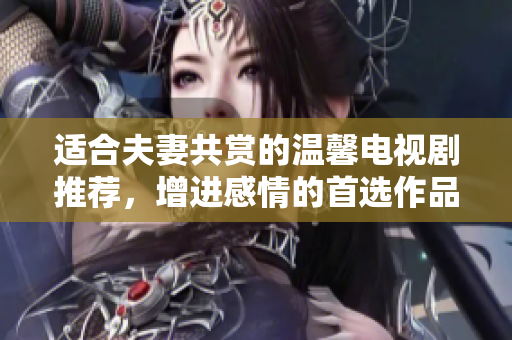 适合夫妻共赏的温馨电视剧推荐，增进感情的首选作品