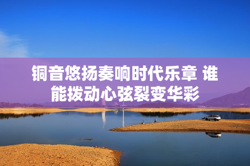 铜音悠扬奏响时代乐章 谁能拨动心弦裂变华彩
