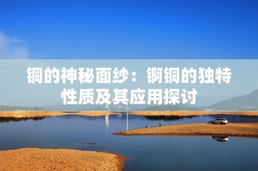 铜的神秘面纱：锕铜的独特性质及其应用探讨
