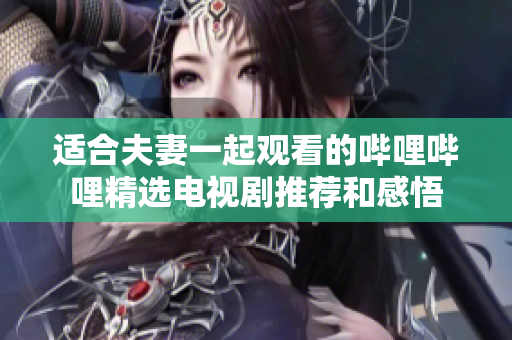 适合夫妻一起观看的哔哩哔哩精选电视剧推荐和感悟