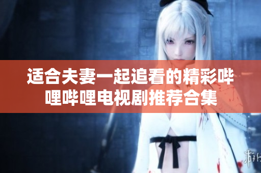 适合夫妻一起追看的精彩哔哩哔哩电视剧推荐合集