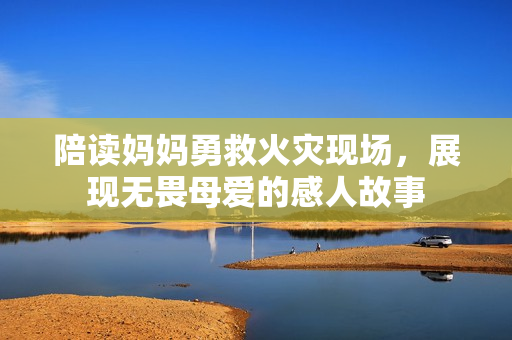 陪读妈妈勇救火灾现场，展现无畏母爱的感人故事