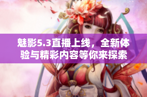 魅影5.3直播上线，全新体验与精彩内容等你来探索