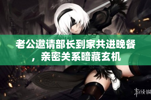 老公邀请部长到家共进晚餐，亲密关系暗藏玄机