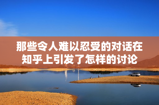 那些令人难以忍受的对话在知乎上引发了怎样的讨论
