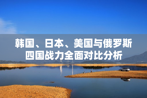 韩国、日本、美国与俄罗斯四国战力全面对比分析