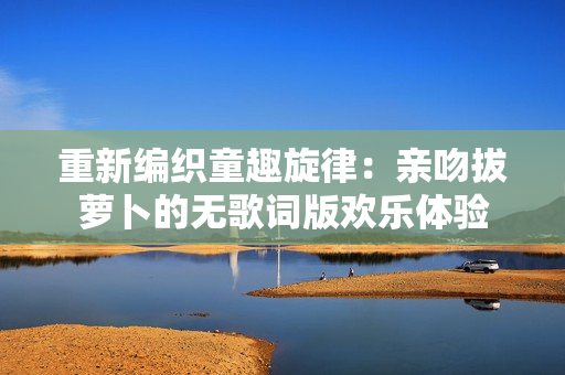 重新编织童趣旋律：亲吻拔萝卜的无歌词版欢乐体验