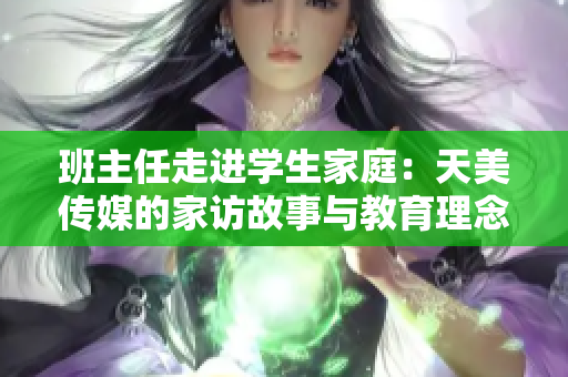 班主任走进学生家庭：天美传媒的家访故事与教育理念