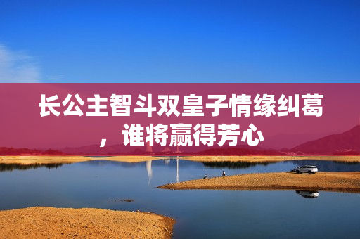 长公主智斗双皇子情缘纠葛，谁将赢得芳心