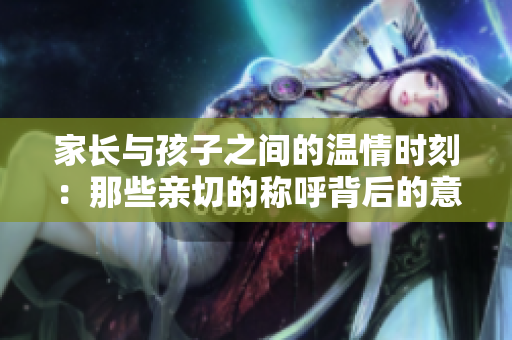 家长与孩子之间的温情时刻：那些亲切的称呼背后的意义
