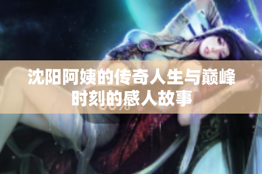 沈阳阿姨的传奇人生与巅峰时刻的感人故事
