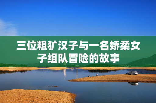 三位粗犷汉子与一名娇柔女子组队冒险的故事