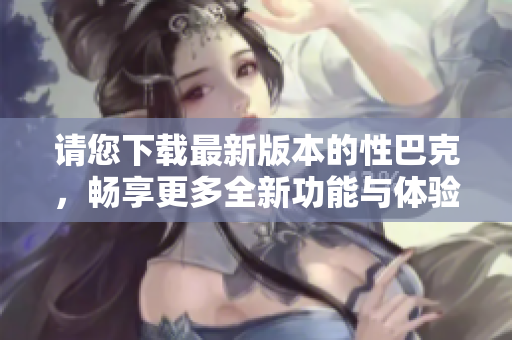 请您下载最新版本的性巴克，畅享更多全新功能与体验