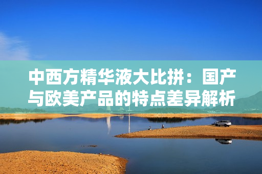 中西方精华液大比拼：国产与欧美产品的特点差异解析