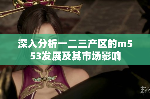 深入分析一二三产区的m553发展及其市场影响