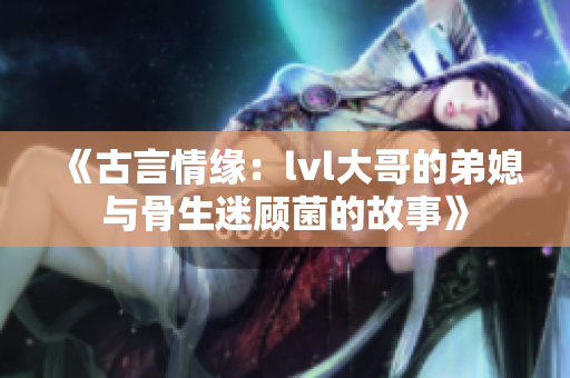 《古言情缘：lvl大哥的弟媳与骨生迷顾菌的故事》
