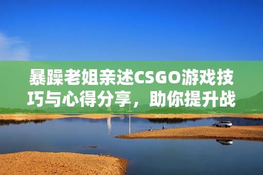 暴躁老姐亲述CSGO游戏技巧与心得分享，助你提升战斗力