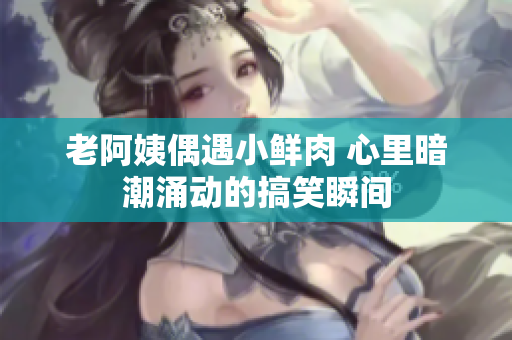 老阿姨偶遇小鲜肉 心里暗潮涌动的搞笑瞬间