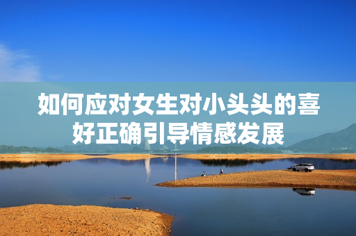 如何应对女生对小头头的喜好正确引导情感发展