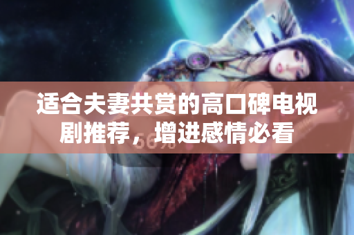 适合夫妻共赏的高口碑电视剧推荐，增进感情必看