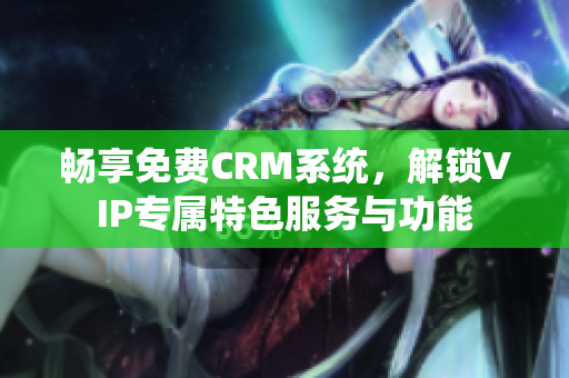 畅享免费CRM系统，解锁VIP专属特色服务与功能