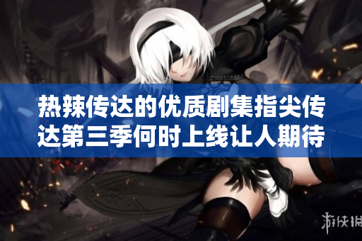 热辣传达的优质剧集指尖传达第三季何时上线让人期待