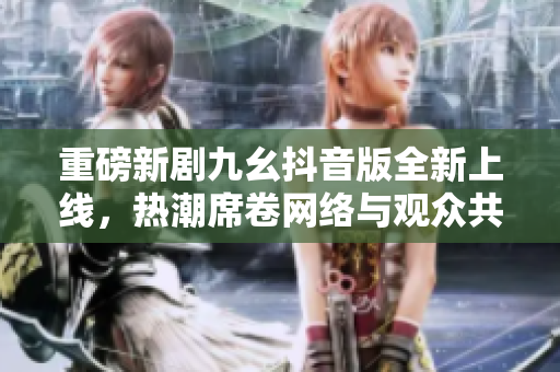 重磅新剧九幺抖音版全新上线，热潮席卷网络与观众共鸣