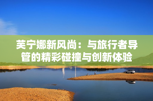 芙宁娜新风尚：与旅行者导管的精彩碰撞与创新体验