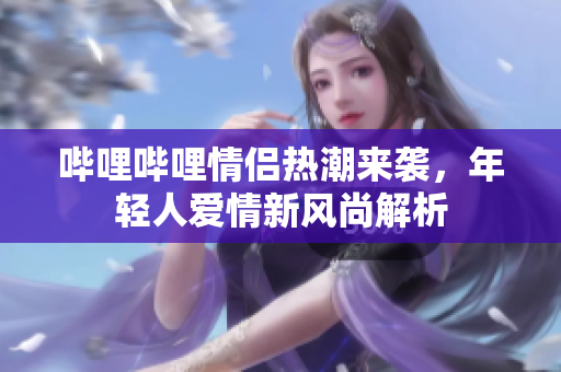 哔哩哔哩情侣热潮来袭，年轻人爱情新风尚解析