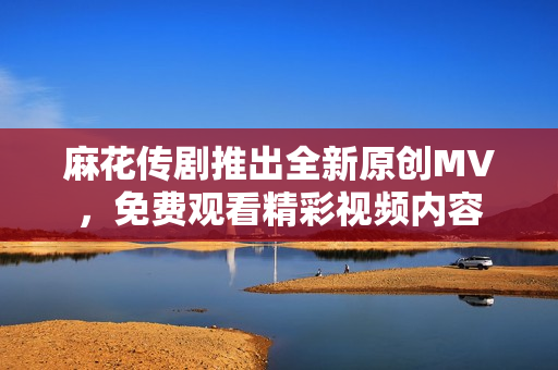 麻花传剧推出全新原创MV，免费观看精彩视频内容