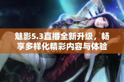 魅影5.3直播全新升级，畅享多样化精彩内容与体验