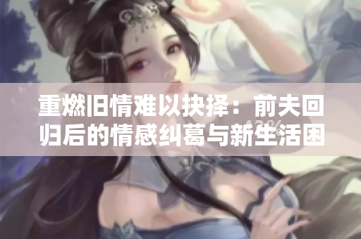重燃旧情难以抉择：前夫回归后的情感纠葛与新生活困扰