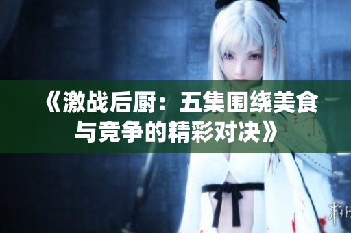 《激战后厨：五集围绕美食与竞争的精彩对决》