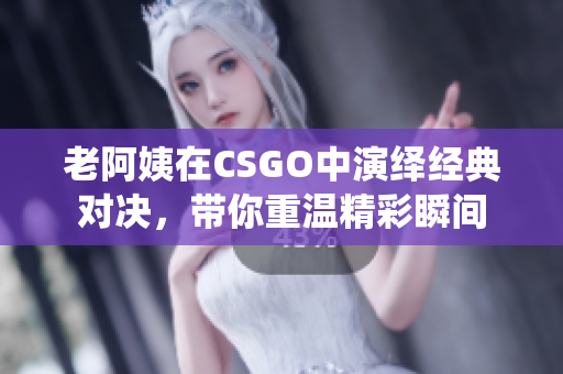 老阿姨在CSGO中演绎经典对决，带你重温精彩瞬间