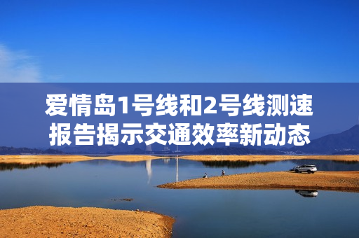 爱情岛1号线和2号线测速报告揭示交通效率新动态