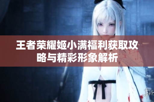 王者荣耀姬小满福利获取攻略与精彩形象解析