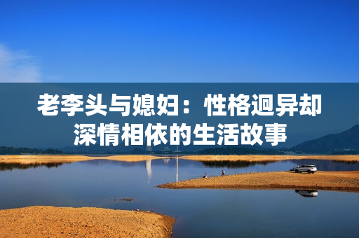 老李头与媳妇：性格迥异却深情相依的生活故事